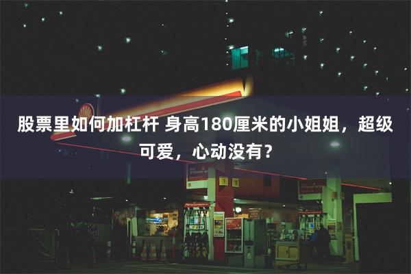 股票里如何加杠杆 身高180厘米的小姐姐，超级可爱，心动没有？