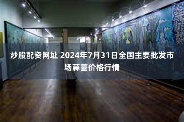 炒股配资网址 2024年7月31日全国主要批发市场蒜薹价格行情