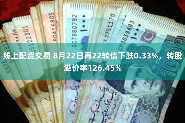 线上配资交易 8月22日再22转债下跌0.33%，转股溢价率126.45%