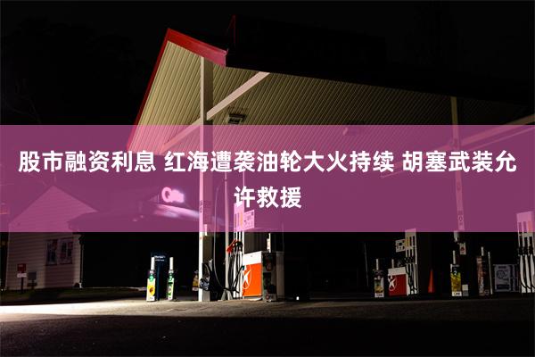 股市融资利息 红海遭袭油轮大火持续 胡塞武装允许救援